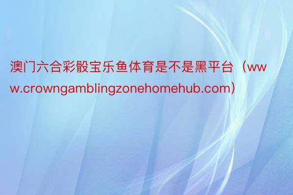 澳门六合彩骰宝乐鱼体育是不是黑平台（www.crowngamblingzonehomehub.com）