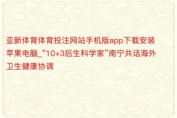 亚新体育体育投注网站手机版app下载安装苹果电脑_“10+3后生科学家”南宁共话海外卫生健康协调