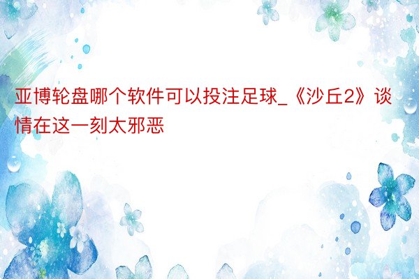 亚博轮盘哪个软件可以投注足球_《沙丘2》谈情在这一刻太邪恶