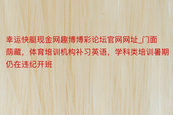 幸运快艇现金网趣博博彩论坛官网网址_门面荫藏，体育培训机构补习英语，学科类培训暑期仍在违纪开班