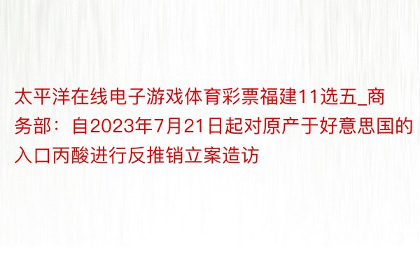 太平洋在线电子游戏体育彩票福建11选五_商务部：自2023年7月21日起对原产于好意思国的入口丙酸进行反推销立案造访