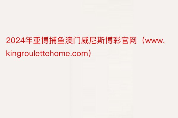 2024年亚博捕鱼澳门威尼斯博彩官网（www.kingroulettehome.com）