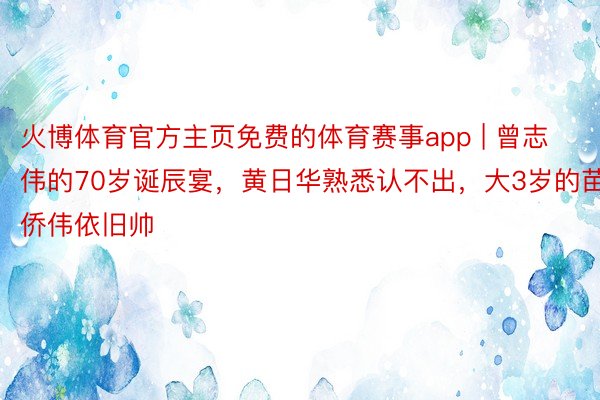 火博体育官方主页免费的体育赛事app | 曾志伟的70岁诞辰宴，黄日华熟悉认不出，大3岁的苗侨伟依旧帅