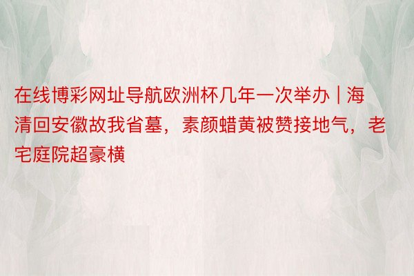 在线博彩网址导航欧洲杯几年一次举办 | 海清回安徽故我省墓，素颜蜡黄被赞接地气，老宅庭院超豪横