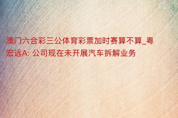 澳门六合彩三公体育彩票加时赛算不算_粤宏远A: 公司现在未开展汽车拆解业务