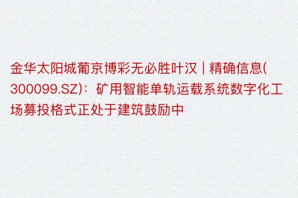 金华太阳城葡京博彩无必胜叶汉 | 精确信息(300099.SZ)：矿用智能单轨运载系统数字化工场募投格式正处于建筑鼓励中