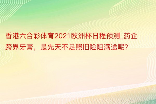 香港六合彩体育2021欧洲杯日程预测_药企跨界牙膏，是先天不足照旧险阻满途呢？