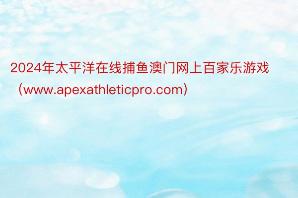 2024年太平洋在线捕鱼澳门网上百家乐游戏（www.apexathleticpro.com）