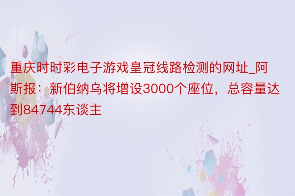 重庆时时彩电子游戏皇冠线路检测的网址_阿斯报：新伯纳乌将增设3000个座位，总容量达到84744东谈主