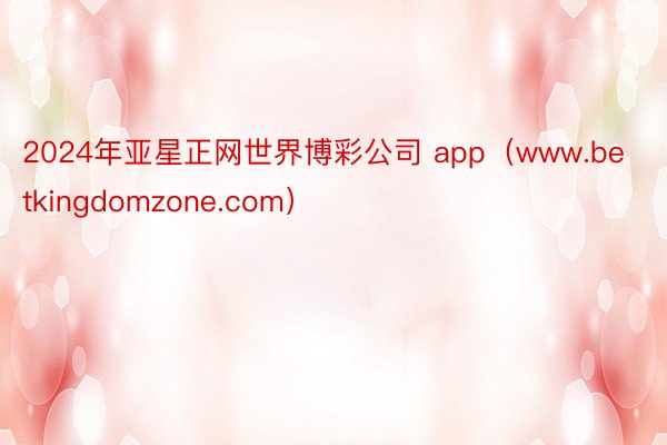 2024年亚星正网世界博彩公司 app（www.betkingdomzone.com）