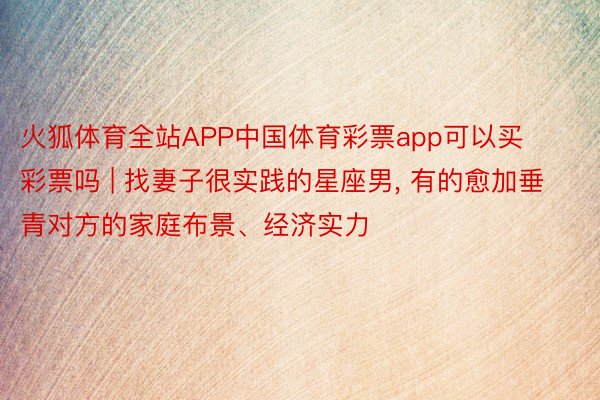 火狐体育全站APP中国体育彩票app可以买彩票吗 | 找妻子很实践的星座男, 有的愈加垂青对方的家庭布景、经济实力