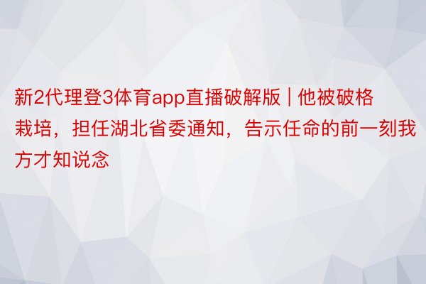 新2代理登3体育app直播破解版 | 他被破格栽培，担任湖北省委通知，告示任命的前一刻我方才知说念