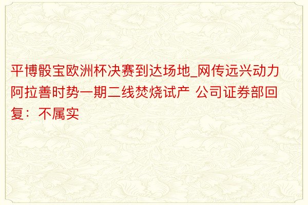 平博骰宝欧洲杯决赛到达场地_网传远兴动力阿拉善时势一期二线焚烧试产 公司证券部回复：不属实