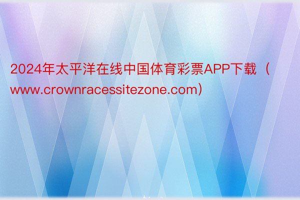 2024年太平洋在线中国体育彩票APP下载（www.crownracessitezone.com）