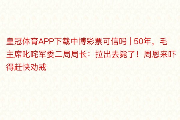 皇冠体育APP下载中博彩票可信吗 | 50年，毛主席叱咤军委二局局长：拉出去毙了！周恩来吓得赶快劝戒