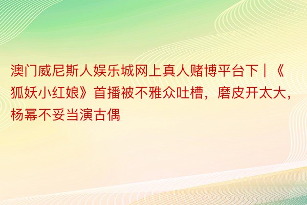 澳门威尼斯人娱乐城网上真人赌博平台下 | 《狐妖小红娘》首播被不雅众吐槽，磨皮开太大，杨幂不妥当演古偶