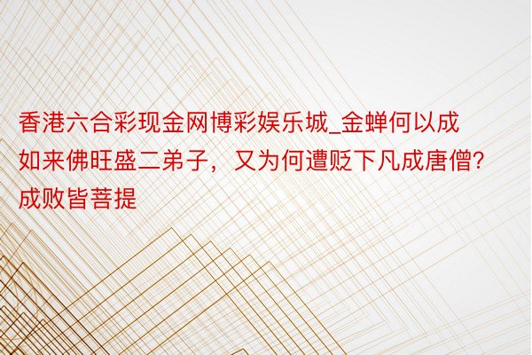 香港六合彩现金网博彩娱乐城_金蝉何以成如来佛旺盛二弟子，又为何遭贬下凡成唐僧？成败皆菩提