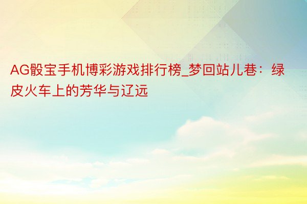 AG骰宝手机博彩游戏排行榜_梦回站儿巷：绿皮火车上的芳华与辽远