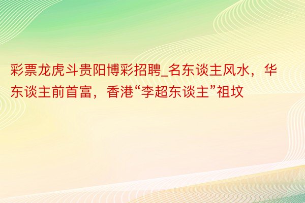 彩票龙虎斗贵阳博彩招聘_名东谈主风水，华东谈主前首富，香港“李超东谈主”祖坟