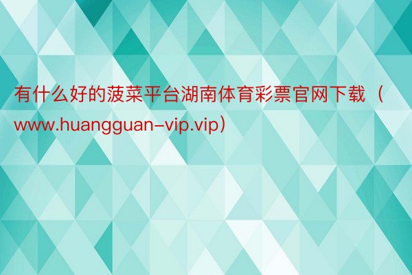 有什么好的菠菜平台湖南体育彩票官网下载（www.huangguan-vip.vip）