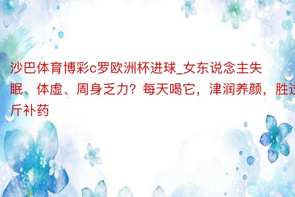 沙巴体育博彩c罗欧洲杯进球_女东说念主失眠、体虚、周身乏力？每天喝它，津润养颜，胜过10斤补药