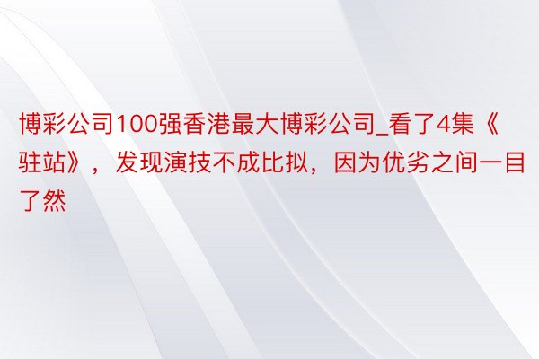 博彩公司100强香港最大博彩公司_看了4集《驻站》，发现演技不成比拟，因为优劣之间一目了然