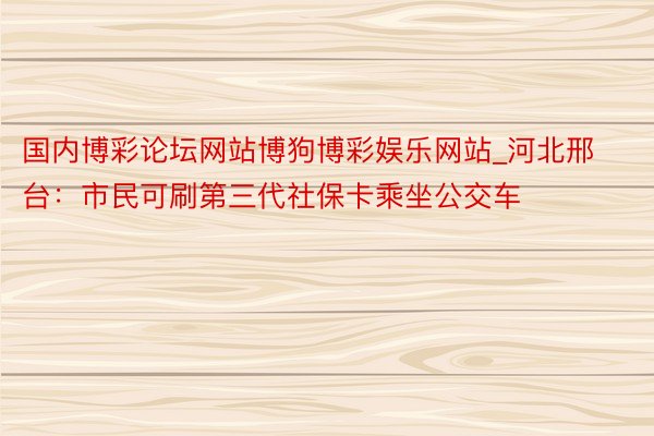 国内博彩论坛网站博狗博彩娱乐网站_河北邢台：市民可刷第三代社保卡乘坐公交车